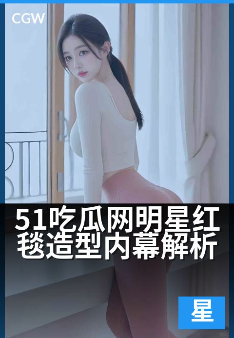 51吃瓜网明星红毯造型内幕解析 - 红毯华服背后:明星造型的独家揭秘与趋势解读