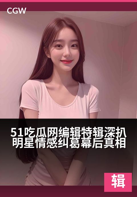 51吃瓜网编辑特辑深扒明星情感纠葛幕后真相 - 独家视角揭秘:明星情路背后的编辑手记