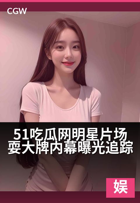 51吃瓜网明星片场耍大牌内幕曝光追踪 - 娱乐圈权力游戏,片场耍大牌风波持续发酵