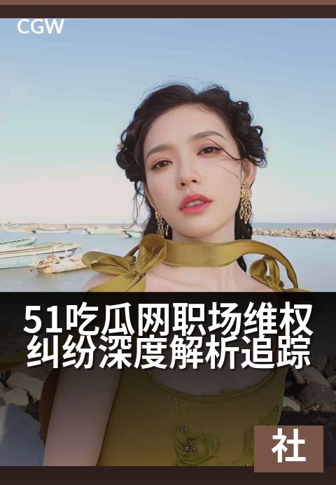 51吃瓜网职场维权纠纷深度解析追踪 - 聚焦职场权益风暴,洞察劳资博弈内幕